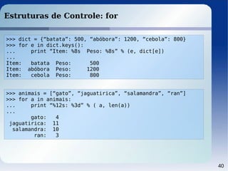 40
Estruturas de Controle: for
>>> dict = {“batata”: 500, “abóbora”: 1200, “cebola”: 800}
>>> for e in dict.keys():
... print “Item: %8s Peso: %8s” % (e, dict[e])
...
Item: batata Peso: 500
Item: abóbora Peso: 1200
Item: cebola Peso: 800
>>> animais = [“gato”, “jaguatirica”, “salamandra”, “ran”]
>>> for a in animais:
... print “%12s: %3d” % ( a, len(a))
...
gato: 4
jaguatirica: 11
salamandra: 10
ran: 3
 