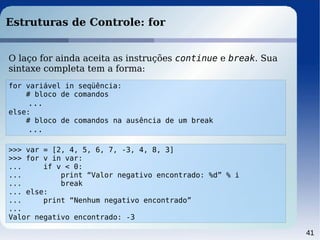41
Estruturas de Controle: for
>>> var = [2, 4, 5, 6, 7, -3, 4, 8, 3]
>>> for v in var:
... if v < 0:
... print “Valor negativo encontrado: %d” % i
... break
... else:
... print “Nenhum negativo encontrado”
...
Valor negativo encontrado: -3
O laço for ainda aceita as instruções continue e break. Sua
sintaxe completa tem a forma:
for variável in seqüência:
# bloco de comandos
...
else:
# bloco de comandos na ausência de um break
...
 