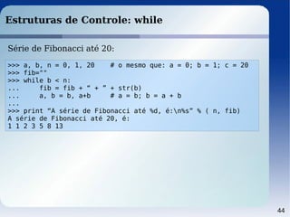44
Estruturas de Controle: while
>>> a, b, n = 0, 1, 20 # o mesmo que: a = 0; b = 1; c = 20
>>> fib=""
>>> while b < n:
... fib = fib + “ + ” + str(b)
... a, b = b, a+b # a = b; b = a + b
...
>>> print “A série de Fibonacci até %d, é:n%s” % ( n, fib)
A série de Fibonacci até 20, é:
1 1 2 3 5 8 13
Série de Fibonacci até 20:
 