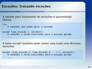 46
Exceções: Tratando exceções
try:
# comandos que podem gerar a exceção
...
except tipo_exceção [, variável]:
# comandos a serem executados para a exceção gerada
...
A sintaxe para tratamento de exceções é apresentada
abaixo:
A linha except também pode conter uma tupla com diversas
exceções:
except (tipo_exceção_1, tipo_exceção_2, ...) [, variável]:
# comandos a serem executados para a exceção gerada
...
 