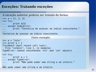 47
Exceções: Tratando exceções
A exceção anterior poderia ser tratada da forma:
>>> a = [1, 2, 3]
>>> try:
... print a[5]
... except IndexError:
... print “Tentativa de acessar um índice inexistente.”
...
Tentativa de acessar um índice inexistente.
>>> a = "tolo"
>>> print a + 1
Traceback (most recent call last):
File "<stdin>", line 1, in <module>
TypeError: cannot concatenate 'str' and 'int' objects
>>> try:
... print a + 1
... except TypeError:
... print “Não pode somar uma string a um inteiro.”
...
Não pode somar uma string a um inteiro.
Outro exemplo:
 