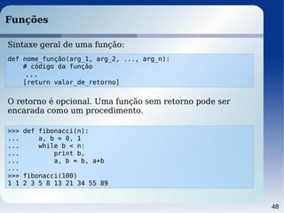48
Funções
Sintaxe geral de uma função:
def nome_função(arg_1, arg_2, ..., arg_n):
# código da função
...
[return valor_de_retorno]
>>> def fibonacci(n):
... a, b = 0, 1
... while b < n:
... print b,
... a, b = b, a+b
...
>>> fibonacci(100)
1 1 2 3 5 8 13 21 34 55 89
O retorno é opcional. Uma função sem retorno pode ser
encarada como um procedimento.
 
