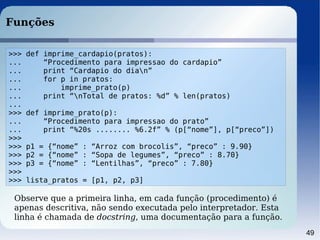 49
Funções
>>> def imprime_cardapio(pratos):
... “Procedimento para impressao do cardapio”
... print “Cardapio do dian”
... for p in pratos:
... imprime_prato(p)
... print “nTotal de pratos: %d” % len(pratos)
...
>>> def imprime_prato(p):
... “Procedimento para impressao do prato”
... print “%20s ........ %6.2f” % (p[“nome”], p[“preco”])
>>>
>>> p1 = {“nome” : “Arroz com brocolis”, “preco” : 9.90}
>>> p2 = {“nome” : “Sopa de legumes”, “preco” : 8.70}
>>> p3 = {“nome” : “Lentilhas”, “preco” : 7.80}
>>>
>>> lista_pratos = [p1, p2, p3]
Observe que a primeira linha, em cada função (procedimento) é
apenas descritiva, não sendo executada pelo interpretador. Esta
linha é chamada de docstring, uma documentação para a função.
 
