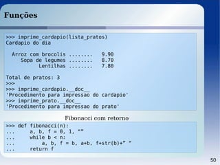 50
Funções
>>> imprime_cardapio(lista_pratos)
Cardapio do dia
Arroz com brocolis ........ 9.90
Sopa de legumes ........ 8.70
Lentilhas ........ 7.80
Total de pratos: 3
>>>
>>> imprime_cardapio.__doc__
'Procedimento para impressao do cardapio'
>>> imprime_prato.__doc__
'Procedimento para impressao do prato'
>>> def fibonacci(n):
... a, b, f = 0, 1, “”
... while b < n:
... a, b, f = b, a+b, f+str(b)+” “
... return f
Fibonacci com retorno
 