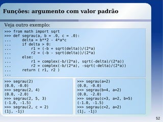 52
Funções: argumento com valor padrão
>>> from math import sqrt
>>> def segrau(a, b = .0, c = .0):
... delta = b**2 - 4*a*c
... if delta > 0:
... r1 = (-b + sqrt(delta))/(2*a)
... r2 = (-b - sqrt(delta))/(2*a)
... else:
... r1 = complex(-b/(2*a), sqrt(-delta)/(2*a))
... r2 = complex(-b/(2*a), -sqrt(-delta)/(2*a))
... return ( r1, r2 )
...
Veja outro exemplo:
>>> segrau(2)
(0.0, -0.0)
>>> segrau(2, 4)
(0.0, -2.0)
>>> segrau(2, 5, 3)
(-1.0, -1.5)
>>> segrau(2, c = 2)
(1j, -1j)
>>> segrau(a=2)
(0.0, -0.0)
>>> segrau(b=4, a=2)
(0.0, -2.0)
>>> segrau(c=3, a=2, b=5)
(-1.0, -1.5)
>>> segrau(c=2, a=2)
(1j, -1j)
 