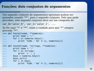 55
Funções: dois conjuntos de argumentos
>>> def teste1(nome, **numeros):
... print nome + ":"
... for i in numeros.keys():
... print '%10s : %d' % (i, numeros[i])
...
>>> def teste2(nome, *strings, **numeros):
... print nome + ":"
... for i in strings:
... print '> ', i
... keys = numeros.keys()
... keys.sort()
... for i in keys:
... print '%10s : %d' % (i, numeros[i])
...
Um segundo conjunto de argumentos opcionais podem ser
passados usando “**”, para o segundo conjunto. Pelo que pude
perceber, este segundo conjunto deve ser um composto de:
var_0='valor_0', var_1='valor_1', ...
Se for usar “*” e “**”, tome o cuidado para que “*” sempre
preceda “**”.
 
