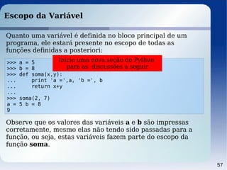 57
Escopo da Variável
>>> a = 5
>>> b = 8
>>> def soma(x,y):
... print 'a =',a, 'b =', b
... return x+y
...
>>> soma(2, 7)
a = 5 b = 8
9
Quanto uma variável é definida no bloco principal de um
programa, ele estará presente no escopo de todas as
funções definidas a posteriori:
Observe que os valores das variáveis a e b são impressas
corretamente, mesmo elas não tendo sido passadas para a
função, ou seja, estas variáveis fazem parte do escopo da
função soma.
Inicie uma nova seção do Python
para as discussões a seguir
 