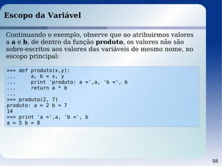 58
Escopo da Variável
>>> def produto(x,y):
... a, b = x, y
... print 'produto: a =',a, 'b =', b
... return a * b
...
>>> produto(2, 7)
produto: a = 2 b = 7
14
>>> print 'a =',a, 'b =', b
a = 5 b = 8
Continuando o exemplo, observe que ao atribuirmos valores
a a e b, de dentro da função produto, os valores não são
sobre-escritos aos valores das variáveis de mesmo nome, no
escopo principal:
 