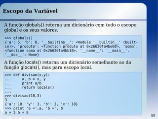 59
Escopo da Variável
>>> globals()
{'a': 5, 'b': 8, '__builtins__': <module '__builtin__' (built-
in)>, 'produto': <function produto at 0x2b620fa4be60>, 'soma':
<function soma at 0x2b620fa4bb18>, '__name__': '__main__',
'__doc__': None}
A função globals() retorna um dicionário com todo o escopo
global e os seus valores.
A função locals() retorna um dicionário semelhante ao da
função glocals(), mas para escopo local.
>>> def divisao(x,y):
... a, b = x, y
... print a/b
... return locals()
...
>>> divisao(10,3)
3
{'a': 10, 'y': 3, 'b': 3, 'x': 10}
>>> print 'a =',a, 'b =', b
a = 5 b = 8
 