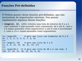 62
Funções Pré-definidas
>>> range(10) # gera uma lista com elementos de 0 a 9
[0, 1, 2, 3, 4, 5, 6, 7, 8, 9]
>>>
>>> range(3, 10) # gera uma lista de 3 a 9
[3, 6, 9, 12, 15, 18, 21, 24, 27]
>>>
>>> range(30,3, -3) # gera uma lista de 30 a 4 com step -3
[30, 27, 24, 21, 18, 15, 12, 9, 6]
O Python possui várias funções pré-definidas, que nào
necessitam de importações externas. Vou passar
rapidamente algumas destas funções:
range(a[, b[, c]]): retorna uma lista de inteiros de 0 a a-1,
caso somente a seja passado como argumento; de a até b, caso a
e b sejam passados como argumentos; a até b com o incremento
c, caso a, b e c sejam passados como argumentos.
 