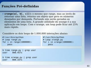 63
Funções Pré-definidas
#!/usr/bin/python
# Loop range.py
for i in range(1000000):
pass
xrange(a[, b[, c]]): o mesmo que range, mas ao invés de
retornar uma lista, retorna um objeto que gera os números
desejados por demanda. Portando não serão gerados os
elementos de uma lista. A grande utilidade do xrange é a sua
aplicação em loops. Com o xrange, um loop pode ficar até 25%
mais rápido.
Considere os dois loops de 1.000.000 interações abaixo:
#!/usr/bin/python
# Loop xrange.py
for i in xrange(1000000):
pass
$ time range.py | grep user
user 0m0.457s
$ time xrange.py | grep user
user 0m0.337s
 