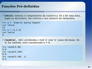 64
Funções Pré-definidas
>>> a = 'Alberto Santos Dumont'
>>> len(a)
21
>>> a = [1,2,3]
>>> len(a)
3
len(a): retorna o comprimento da variável a. Se a for uma lista,
tupla ou dicionário, len retorna o seu número de elementos.
>>> round(5.48)
5.0
>>> round(5.548)
6.0
>>> round(5.548, 1)
5.5
round(a[, n]): arredonda o real 'a' com 'n' casas decimais. Se
'n' for omitido, será considerado n = 0.
 