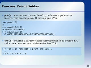 65
Funções Pré-definidas
>>> pow(2,3)
8
>>> pow(2.0,3.3)
9.8491553067593287
>>> pow(2.0,3.3j)
(-0.65681670994609054+0.75405026989955604j)
pow(a, n): retorna o valor de a^n, onde a e n podem ser
inteiro, real ou complexo. O mesmo que a**n.
>>> for i in range(10): print chr(65+i),
...
A B C D E F G H I J
chr(a): retorna o caracter ascii correspondente ao código a. O
valor de a deve ser um inteiro entre 0 e 255.
 