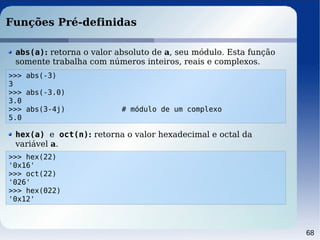 68
Funções Pré-definidas
>>> abs(-3)
3
>>> abs(-3.0)
3.0
>>> abs(3-4j) # módulo de um complexo
5.0
abs(a): retorna o valor absoluto de a, seu módulo. Esta função
somente trabalha com números inteiros, reais e complexos.
>>> hex(22)
'0x16'
>>> oct(22)
'026'
>>> hex(022)
'0x12'
hex(a) e oct(n): retorna o valor hexadecimal e octal da
variável a.
 