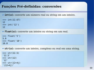 69
Funções Pré-definidas: conversões
>>> float('5')
5.0
>>> float('10')
10.0
float(a): converte um inteiro ou string em um real.
>>> int(12.67)
12
>>> int('12')
12
int(a): converte um número real ou string em um inteiro.
>>> str(12.5)
'12.5'
>>> str(12)
'12'
>>> str(12+4j)
'(12+4j)'
str(a): converte um inteiro, complexo ou real em uma string.
 