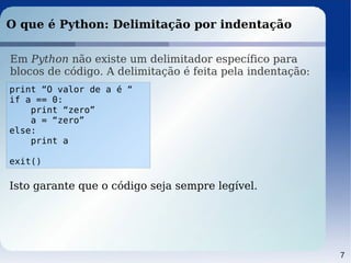 7
O que é Python: Delimitação por indentação
Em Python não existe um delimitador específico para
blocos de código. A delimitação é feita pela indentação:
print “O valor de a é “
if a == 0:
print “zero”
a = “zero”
else:
print a
exit()
Isto garante que o código seja sempre legível.
 