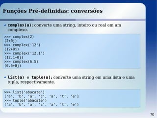 70
Funções Pré-definidas: conversões
>>> complex(2)
(2+0j)
>>> complex('12')
(12+0j)
>>> complex('12.1')
(12.1+0j)
>>> complex(6.5)
(6.5+0j)
complex(a): converte uma string, inteiro ou real em um
complexo.
>>> list('abacate')
['a', 'b', 'a', 'c', 'a', 't', 'e']
>>> tuple('abacate')
('a', 'b', 'a', 'c', 'a', 't', 'e')
list(a) e tuple(a): converte uma string em uma lista e uma
tupla, respectivamente.
 