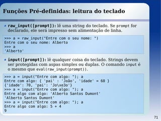 71
Funções Pré-definidas: leitura do teclado
>>> a = raw_input("Entre com o seu nome: ")
Entre com o seu nome: Alberto
>>> a
'Alberto'
raw_input([prompt]): lê uma string do teclado. Se prompt for
declarado, ele será impresso sem alimentação de linha.
>>> a = input("Entre com algo: "); a
Entre com algo: { 'pai' : 'João', 'idade' = 60 }
{'idade': 70, 'pai': 'Joxe3o'}
>>> a = input("Entre com algo: "); a
Entre algo com algo: 'Alberto Santos Dumont'
'Alberto Santos Dumont'
>>> a = input("Entre com algo: "); a
Entre algo com algo: 5 + 4
9
input([prompt]): lê qualquer coisa do teclado. Strings devem
ser protegidas com aspas simples ou duplas. O comando input é
o mesmo que eval(raw_input(prompt)).
 