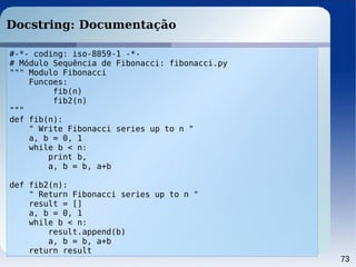 73
Docstring: Documentação
#-*- coding: iso-8859-1 -*-
# Módulo Sequência de Fibonacci: fibonacci.py
""" Modulo Fibonacci
Funcoes:
fib(n)
fib2(n)
"""
def fib(n):
" Write Fibonacci series up to n "
a, b = 0, 1
while b < n:
print b,
a, b = b, a+b
def fib2(n):
" Return Fibonacci series up to n "
result = []
a, b = 0, 1
while b < n:
result.append(b)
a, b = b, a+b
return result
 