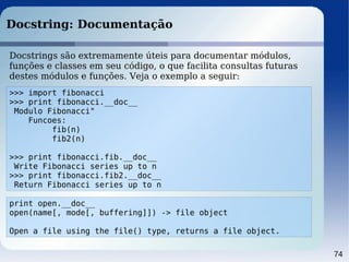 74
Docstring: Documentação
>>> import fibonacci
>>> print fibonacci.__doc__
Modulo Fibonacci"
Funcoes:
fib(n)
fib2(n)
>>> print fibonacci.fib.__doc__
Write Fibonacci series up to n
>>> print fibonacci.fib2.__doc__
Return Fibonacci series up to n
Docstrings são extremamente úteis para documentar módulos,
funções e classes em seu código, o que facilita consultas futuras
destes módulos e funções. Veja o exemplo a seguir:
print open.__doc__
open(name[, mode[, buffering]]) -> file object
Open a file using the file() type, returns a file object.
 
