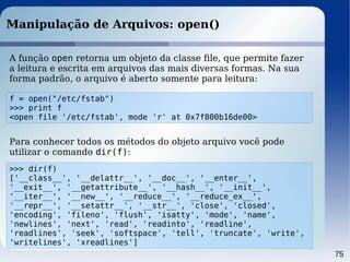 75
Manipulação de Arquivos: open()
f = open("/etc/fstab")
>>> print f
<open file '/etc/fstab', mode 'r' at 0x7f800b16de00>
A função open retorna um objeto da classe file, que permite fazer
a leitura e escrita em arquivos das mais diversas formas. Na sua
forma padrão, o arquivo é aberto somente para leitura:
>>> dir(f)
['__class__', '__delattr__', '__doc__', '__enter__',
'__exit__', '__getattribute__', '__hash__', '__init__',
'__iter__', '__new__', '__reduce__', '__reduce_ex__',
'__repr__', '__setattr__', '__str__', 'close', 'closed',
'encoding', 'fileno', 'flush', 'isatty', 'mode', 'name',
'newlines', 'next', 'read', 'readinto', 'readline',
'readlines', 'seek', 'softspace', 'tell', 'truncate', 'write',
'writelines', 'xreadlines']
Para conhecer todos os métodos do objeto arquivo você pode
utilizar o comando dir(f):
 