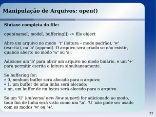 77
Manipulação de Arquivos: open()
Sintaxe completa do file:
open(name[, mode[, buffering]]) -> file object
Abre um arquivo no modo 'r' (leitura – modo padrão), 'w'
(escrita), ou 'a' (append). O arquivo será criado se não existir,
quando aberto no modo 'w' ou 'a'.
Adicione um 'b' para abrir um arquivo no modo binário, e um '+'
para permitir escrita e leitura simultaneamente.
Se buffering for:
0, nenhum buffer será alocado para o arquivo;
1, um buffer de uma linha será alocado;
nn, um buffer de nn bytes será alocado para o arquivo.
Se um 'U' (universal new linw suport) for adicionado ao modo,
todo fim de linha será visto como um 'n'. 'U' não pode ser usado
com os modos 'w' ou '+'.
 