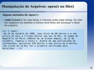 78
Manipulação de Arquivos: open() ou file()
Alguns métodos de open():
>>> f.read()
'Em 23 de outubro de 1906, voou cerca de 60 metros e a uma
altura de dois a trxeas metros com seu 14 Bis, no Campo de
Bagatelle em Paris.nMenos de um mxeas depois, em 12 de
novembro, repetiu o feito e, diante de uma multidxe3o de
testemunhas, percorreu 220 metros a uma altura de 6 metros.
nO vxf4o do 14-Bis foi o primeiro verificado pelo
Aeroclube ...n'
read([size]): ler size bytes e retorna como uma string. Se size
for negativo ou omitido a leitura será feita até alcançar o final
do arquivo.
 