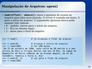 79
Manipulação de Arquivos: open()
>>> f.read() # já alcançou o final do arquivo
''
>>> f.seek(0) # alcança o início do arquivo
>>> f.read(200) # ler 200 bytes
'Em 23 de outubro de 1906, voou cerca de 60 metros e a uma
altura de dois a trxeas metros com seu 14 Bis, no Campo de
Bagatelle em Paris.nMenos de um mxeas depois, em 12 de
novembro, repetiu o feito e, dia'
>>> f.seek(0, 2) # vai para o final do arquivo
>>> f.read(200)
''
seek(offset[, whence]): move o ponteiro de acesso ao
arquivo para uma nova posição. O offset é contado em bytes, 0
para o início do arquivo. O argumento opcional whence pode
assumir três valores:
0 - padrão, mover para o início do arquivo;
1 – fica no mesmo lugar;
2 – move para o final do arquivo.
 