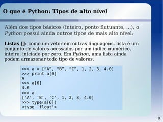 8
O que é Python: Tipos de alto nível
Além dos tipos básicos (inteiro, ponto flutuante, ...), o
Python possui ainda outros tipos de mais alto nível:
Listas []: como um vetor em outras linguagens, lista é um
conjunto de valores acessados por um índice numérico,
inteiro, iniciado por zero. Em Python, uma lista ainda
podem armazenar todo tipo de valores.
>>> a = [“A”, “B”, “C”, 1, 2, 3, 4.0]
>>> print a[0]
A
>>> a[6]
4.0
>>> a
['A', 'B', 'C', 1, 2, 3, 4.0]
>>> type(a[6])
<type 'float'>
 