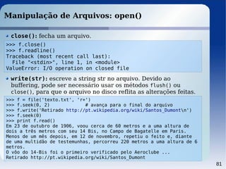 81
Manipulação de Arquivos: open()
close(): fecha um arquivo.
>>> f = file('texto.txt', 'r+')
>>> f.seek(0, 2) # avança para o final do arquivo
>>> f.write('Retirado http://pt.wikipedia.org/wiki/Santos_Dumontn')
>>> f.seek(0)
>>> print f.read()
Em 23 de outubro de 1906, voou cerca de 60 metros e a uma altura de
dois a três metros com seu 14 Bis, no Campo de Bagatelle em Paris.
Menos de um mês depois, em 12 de novembro, repetiu o feito e, diante
de uma multidão de testemunhas, percorreu 220 metros a uma altura de 6
metros.
O vôo do 14-Bis foi o primeiro verificado pelo Aeroclube ...
Retirado http://pt.wikipedia.org/wiki/Santos_Dumont
write(str): escreve a string str no arquivo. Devido ao
buffering, pode ser necessário usar os métodos flush() ou
close(), para que o arquivo no disco reflita as alterações feitas.
>>> f.close()
>>> f.readline()
Traceback (most recent call last):
File "<stdin>", line 1, in <module>
ValueError: I/O operation on closed file
 