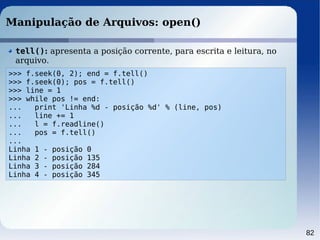 82
Manipulação de Arquivos: open()
>>> f.seek(0, 2); end = f.tell()
>>> f.seek(0); pos = f.tell()
>>> line = 1
>>> while pos != end:
... print 'Linha %d - posição %d' % (line, pos)
... line += 1
... l = f.readline()
... pos = f.tell()
...
Linha 1 - posição 0
Linha 2 - posição 135
Linha 3 - posição 284
Linha 4 - posição 345
tell(): apresenta a posição corrente, para escrita e leitura, no
arquivo.
 