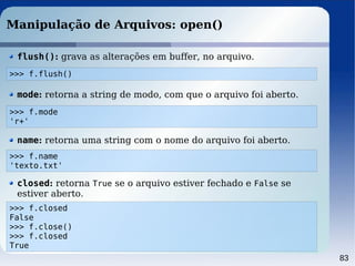 83
Manipulação de Arquivos: open()
>>> f.flush()
flush(): grava as alterações em buffer, no arquivo.
>>> f.mode
'r+'
mode: retorna a string de modo, com que o arquivo foi aberto.
>>> f.name
'texto.txt'
name: retorna uma string com o nome do arquivo foi aberto.
>>> f.closed
False
>>> f.close()
>>> f.closed
True
closed: retorna True se o arquivo estiver fechado e False se
estiver aberto.
 