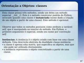 87
Orientação a Objetos: classes
Esta classe possui três métodos, sendo um deles um método
especial __init__(). Este é o método construtor padrão do Python,
invocado quando uma classe é instanciada (nome dado a criação
de um objeto a partir de uma classe). Este método é opcional.
Observe que todos os métodos possuem como atributo a variável
self, que é manipulada no interior do método. Em Python, o
primeiro argumento é especial, sendo seu nome por convenção
self.
Instâncias: A instância é o objeto criado com base em uma classe
deﬁnida. Uma descrição abstrata da dualidade classe-instância:
a classe é apenas uma matriz, que especifica os objetos, mas que
não pode ser utilizada diretamente;
a instância representa o objeto concretizado a partir de uma
classe.
 