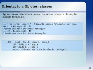 88
Orientação a Objetos: classes
Agora vamos brincar um pouco com nossa primeira classe, do
módulo formas.py:
>>> from formas import * # importa apenas Retangulo, por hora
>>> r1 = Retangulo(2, 5)
Criando uma nova instância Retângulo
>>> r2 = Retangulo(3, 4)
Criando uma nova instância Retângulo
def __init__(self, lado_a, lado_b):
self.lado_a = lado_a
self.lado_b = lado_b
print 'Criando uma nova instância retângulo.'
 