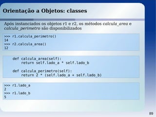 89
Orientação a Objetos: classes
>>> r1.calcula_perimetro()
14
>>> r2.calcula_area()
12
Após instanciados os objetos r1 e r2, os métodos calcula_area e
calcula_perimetro são disponibilizados
def calcula_area(self):
return self.lado_a * self.lado_b
def calcula_perimetro(self):
return 2 * (self.lado_a + self.lado_b)
>>> r1.lado_a
2
>>> r1.lado_b
5
 