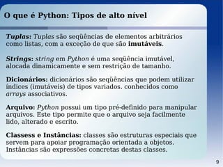 9
O que é Python: Tipos de alto nível
Tuplas: Tuplas são seqüências de elementos arbitrários
como listas, com a exceção de que são imutáveis.
Strings: string em Python é uma seqüência imutável,
alocada dinamicamente e sem restrição de tamanho.
Dicionários: dicionários são seqüências que podem utilizar
índices (imutáveis) de tipos variados. conhecidos como
arrays associativos.
Arquivo: Python possui um tipo pré-definido para manipular
arquivos. Este tipo permite que o arquivo seja facilmente
lido, alterado e escrito.
Classess e Instâncias: classes são estruturas especiais que
servem para apoiar programação orientada a objetos.
Instâncias são expressões concretas destas classes.
 