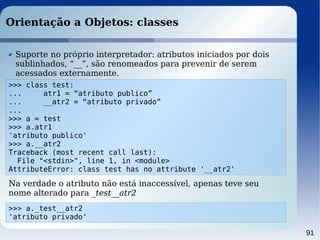 91
Orientação a Objetos: classes
>>> class test:
... atr1 = “atributo publico”
... __atr2 = “atributo privado”
...
>>> a = test
>>> a.atr1
'atributo publico'
>>> a.__atr2
Traceback (most recent call last):
File "<stdin>", line 1, in <module>
AttributeError: class test has no attribute '__atr2'
Suporte no próprio interpretador: atributos iniciados por dois
sublinhados, “__”, são renomeados para prevenir de serem
acessados externamente.
Na verdade o atributo não está inaccessível, apenas teve seu
nome alterado para _test__atr2
>>> a._test__atr2
'atributo privado'
 