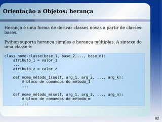 92
Orientação a Objetos: herança
class nome-classe(base_1, base_2,..., base_n):
atributo_1 = valor_1
...
atributo_z = calor_z
def nome_método_1(self, arg_1, arg_2, ..., arg_k):
# bloco de comandos do método_1
...
def nome_método_m(self, arg_1, arg_2, ..., arg_n):
# bloco de comandos do método_m
...
Herança é uma forma de derivar classes novas a partir de classes-
bases.
Python suporta herança simples e herança múltiplas. A sintaxe de
uma classe é:
 