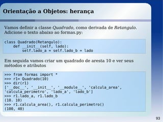 93
Orientação a Objetos: herança
class Quadrado(Retangulo):
def __init__(self, lado):
self.lado_a = self.lado_b = lado
Vamos definir a classe Quadrado, como derivada de Retangulo.
Adicione o texto abaixo ao formas.py:
>>> from formas import *
>>> r1= Quadrado(10)
>>> dir(r1)
['__doc__', '__init__', '__module__', 'calcula_area',
'calcula_perimetro', 'lado_a', 'lado_b']
>>> r1.lado_a, r1.lado_b
(10. 10)
>>> r1.calcula_area(), r1.calcula_perimetro()
(100, 40)
Em seguida vamos criar um quadrado de aresta 10 e ver seus
métodos e atributos
 