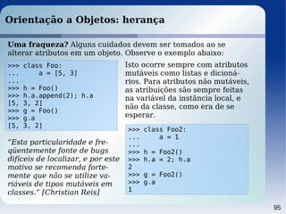 95
Orientação a Objetos: herança
>>> class Foo:
... a = [5, 3]
...
>>> h = Foo()
>>> h.a.append(2); h.a
[5, 3, 2]
>>> g = Foo()
>>> g.a
[5, 3, 2]
Uma fraqueza? Alguns cuidados devem ser tomados ao se
alterar atributos em um objeto. Observe o exemplo abaixo:
Isto ocorre sempre com atributos
mutáveis como listas e dicioná-
rios. Para atributos não mutáveis,
as atribuições são sempre feitas
na variável da instância local, e
não da classe, como era de se
esperar.
>>> class Foo2:
... a = 1
...
>>> h = Foo2()
>>> h.a = 2; h.a
2
>>> g = Foo2()
>>> g.a
1
“Esta particularidade e fre-
qüentemente fonte de bugs
difíceis de localizar, e por este
motivo se recomenda forte-
mente que não se utilize va-
riáveis de tipos mutáveis em
classes.” [Christian Reis]
 