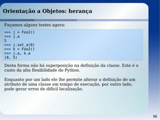 96
Orientação a Objetos: herança
>>> j = Foo2()
>>> j.a
5
>>> j.set_a(8)
>>> k = Foo2()
>>> j.a, k.a
(8, 5)
Façamos alguns testes agora:
Desta forma não há superposição na definição da classe. Este é o
custo da alta flexibilidade do Python.
Enquanto por um lado ele lhe permite alterar a definição de um
atributo de uma classe em tempo de execução, por outro lado,
pode gerar erros de difícil localização.
 