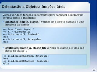 97
Orientação a Objetos: funções úteis
>>> from formas import *
>>> f1 = Quadrado(15)
>>> isinstance(f1, Quadrado)
True
>>> isinstance(f1, Retangulo)
True
Vamos ver duas funções importantes para conhecer a hierarquia
de uma classe e instâncias
isinstance(objeto, classe): verifica de o objeto passado é uma
instância da classes
>>> issubclass(Quadrado, Retangulo)
True
>>> issubclass(Retangulo, Quadrado)
False
issubclass(classe_a, classe_b): verifica se classe_a é uma sub-
classe de classe_b
 