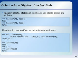 98
Orientação a Objetos: funções úteis
>>> hasattr(f1, lado_a)
True
>>> hasattr(f1, lado)
False
hasattr(objeto, atributo): verifica se um objeto possui um
atributo.
>>> def IsForma(obj):
... return hasattr(obj, 'lado_a') and hasattr(obj,
'lado_b')
...
>>> IsForma(f1)
True
>>> a = 5
>>> IsForma(a)
False
Uma função para verificar se um objeto é uma forma:
 