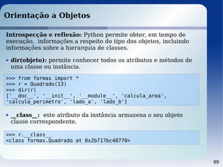 99
Orientação a Objetos
Introspecção e reflexão: Python permite obter, em tempo de
execução, informações a respeito do tipo dos objetos, incluindo
informações sobre a hierarquia de classes.
>>> from formas import *
>>> r = Quadrado(13)
>>> dir(r)
['__doc__', '__init__', '__module__', 'calcula_area',
'calcula_perimetro', 'lado_a', 'lado_b']
dir(objeto): permite conhecer todos os atributos e métodos de
uma classe ou instância.
__class__: este atributo da instância armazena o seu objeto
classe correspondente.
>>> r.__class__
<class formas.Quadrado at 0x2b717bc48770>
 