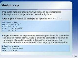 104
Módulo - sys
>>> import sys
>>> sys.ps1 = '> '
> sys.ps2 = '. '
> for i in range(10)
. print i
ps1 e ps2: definem os p...
