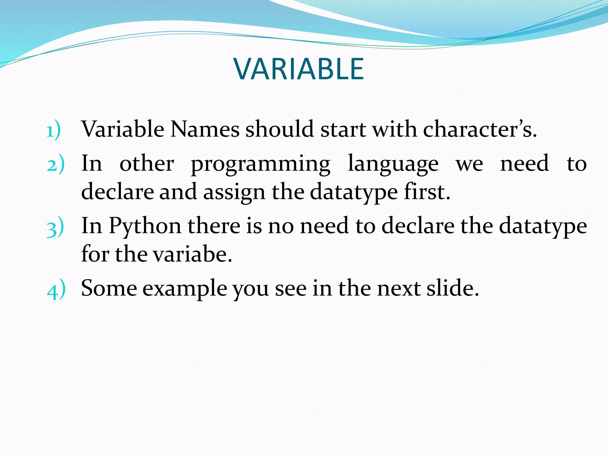 VARIABLE
1) Variable Names should start with character’s.
2) In other programming language we need to
declare and assign the datatype first.
3) In Python there is no need to declare the datatype
for the variabe.
4) Some example you see in the next slide.
 