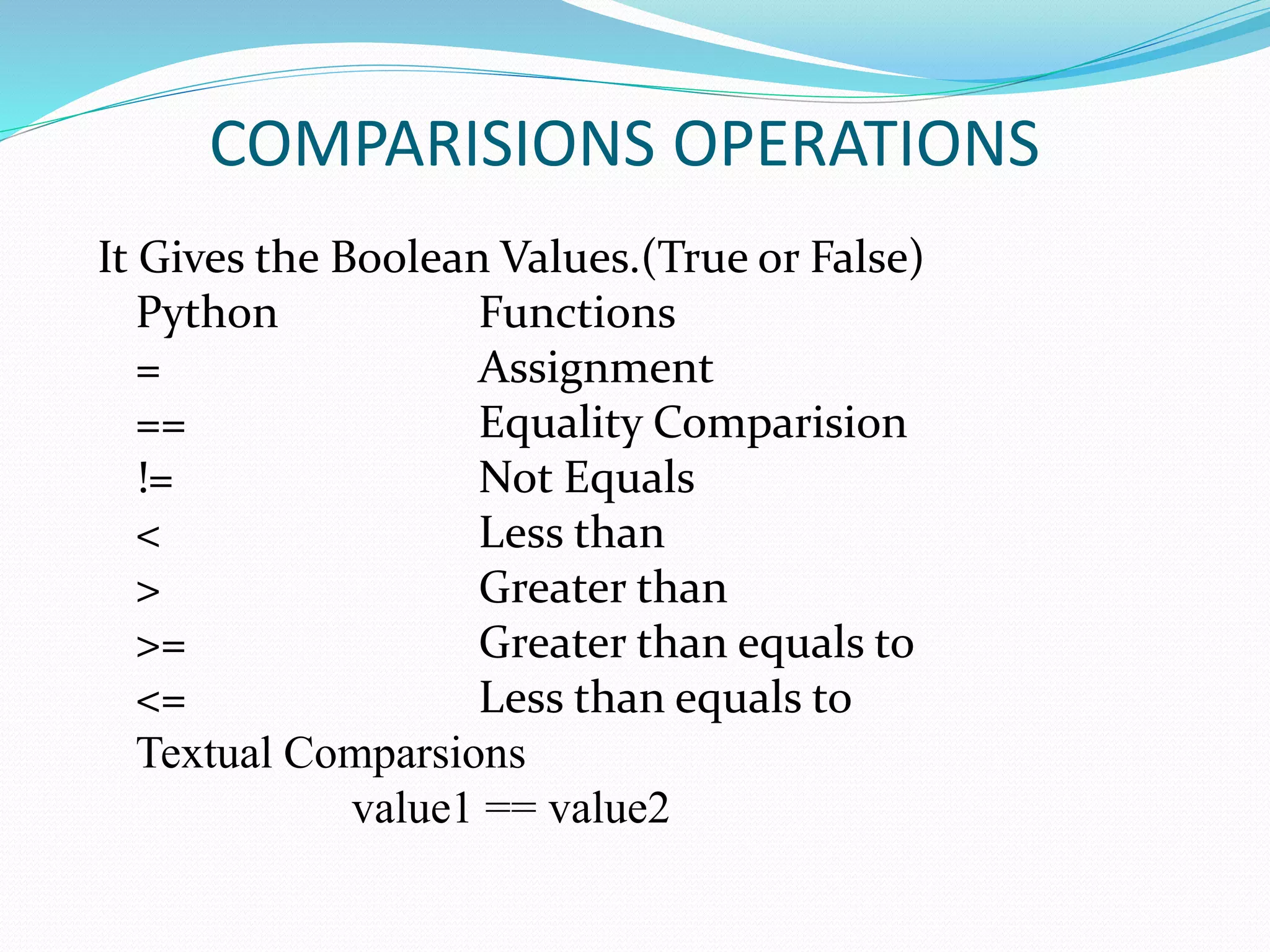 COMPARISIONS OPERATIONS
It Gives the Boolean Values.(True or False)
Python Functions
= Assignment
== Equality Comparision
!= Not Equals
< Less than
> Greater than
>= Greater than equals to
<= Less than equals to
Textual Comparsions
value1 == value2
 