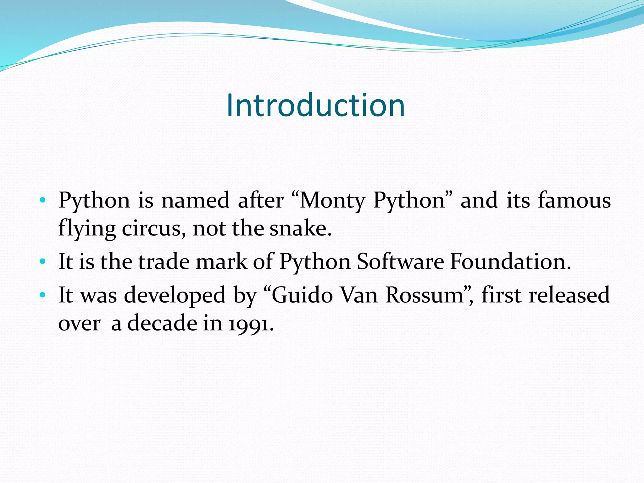 Introduction
• Python is named after “Monty Python” and its famous
flying circus, not the snake.
• It is the trade mark of Python Software Foundation.
• It was developed by “Guido Van Rossum”, first released
over a decade in 1991.
 