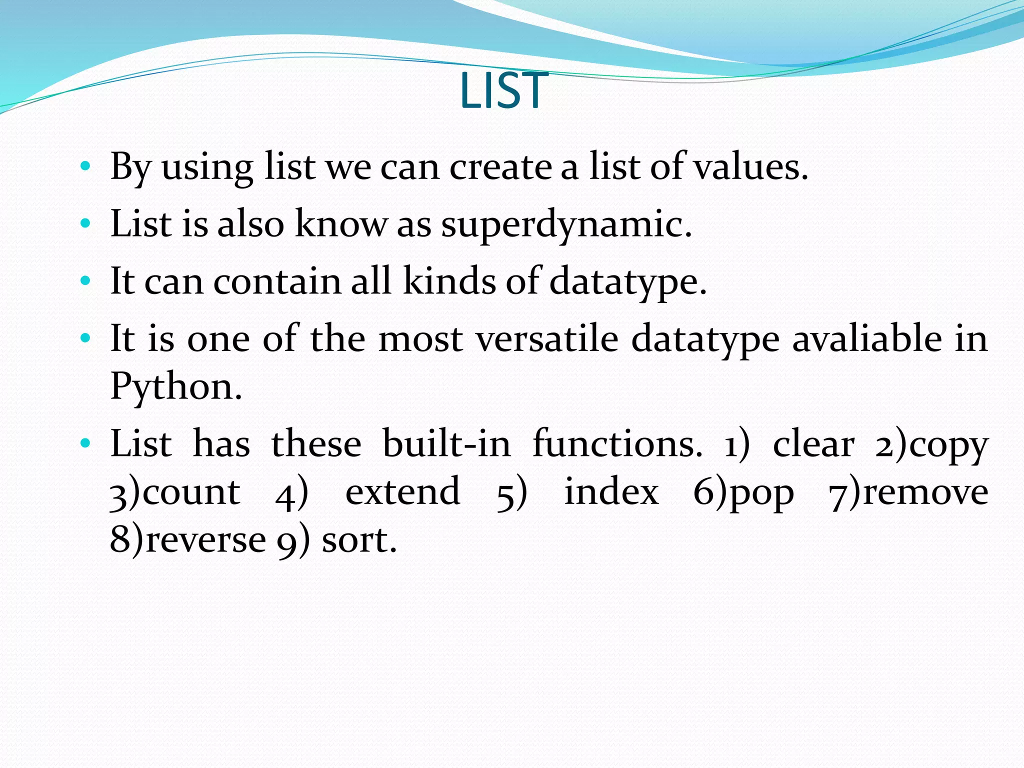 LIST
• By using list we can create a list of values.
• List is also know as superdynamic.
• It can contain all kinds of datatype.
• It is one of the most versatile datatype avaliable in
Python.
• List has these built-in functions. 1) clear 2)copy
3)count 4) extend 5) index 6)pop 7)remove
8)reverse 9) sort.
 