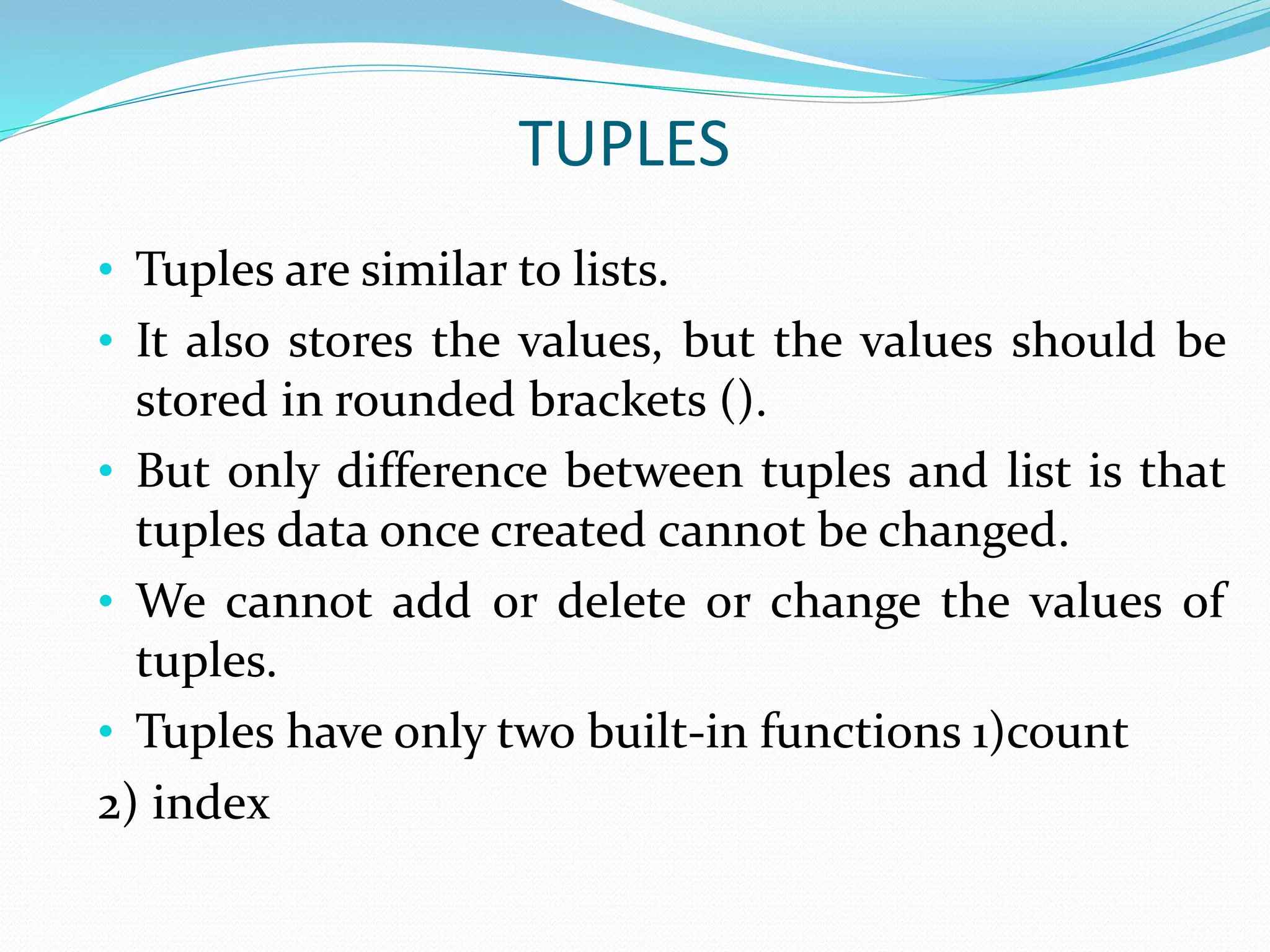 TUPLES
• Tuples are similar to lists.
• It also stores the values, but the values should be
stored in rounded brackets ().
• But only difference between tuples and list is that
tuples data once created cannot be changed.
• We cannot add or delete or change the values of
tuples.
• Tuples have only two built-in functions 1)count
2) index
 